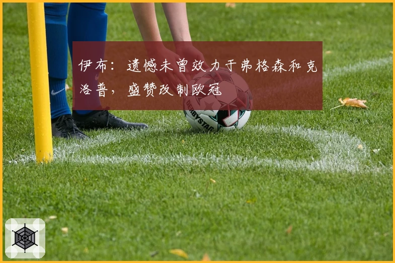 伊布:遗憾未曾效力于弗格森和克洛普,盛赞改制欧冠