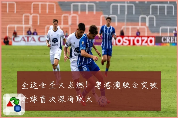 全运会圣火点燃!粤港澳联合突破全球首次深海取火