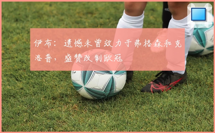 伊布:遗憾未曾效力于弗格森和克洛普,盛赞改制欧冠