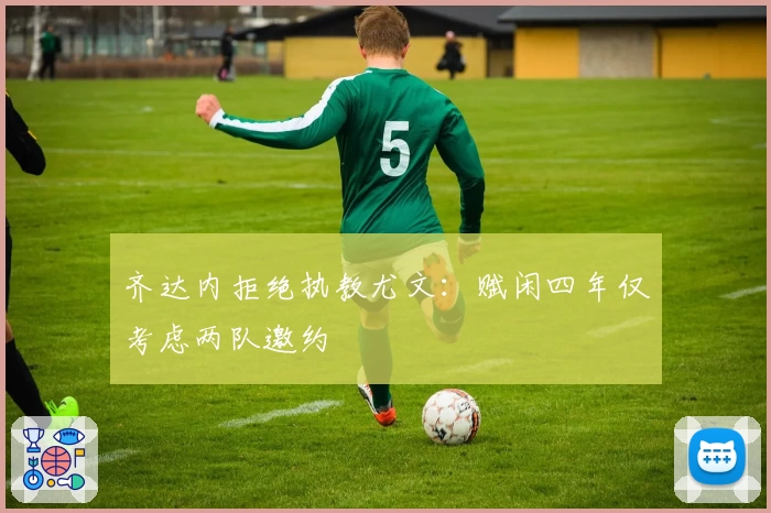 齐达内拒绝执教尤文：赋闲四年仅考虑两队邀约