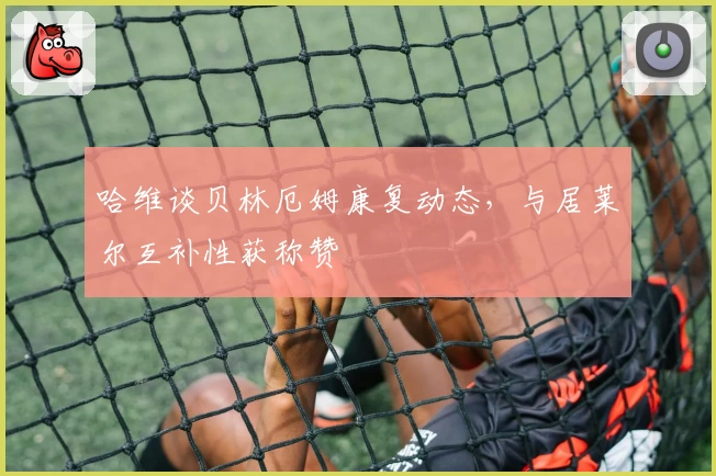 哈维谈贝林厄姆康复动态,与居莱尔互补性获称赞