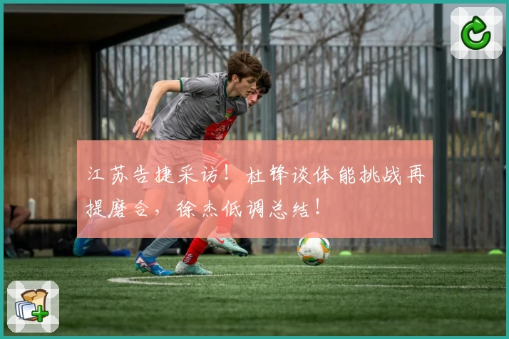 江苏告捷采访！杜锋谈体能挑战再提磨合，徐杰低调总结！