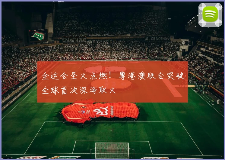 全运会圣火点燃!粤港澳联合突破全球首次深海取火