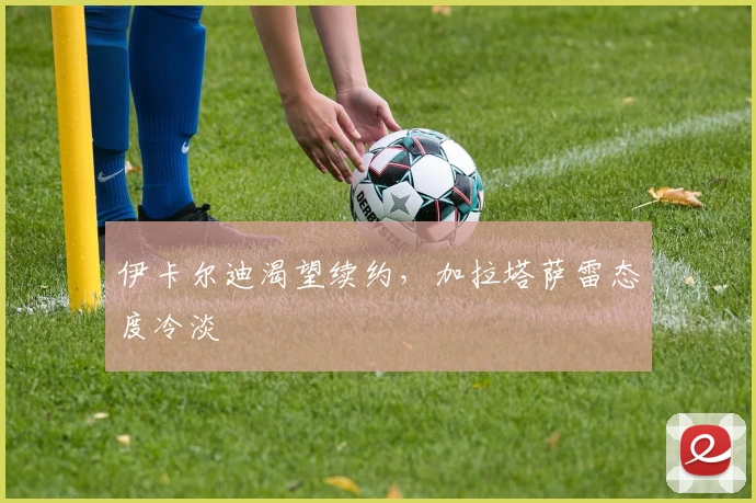 伊卡尔迪渴望续约,加拉塔萨雷态度冷淡
