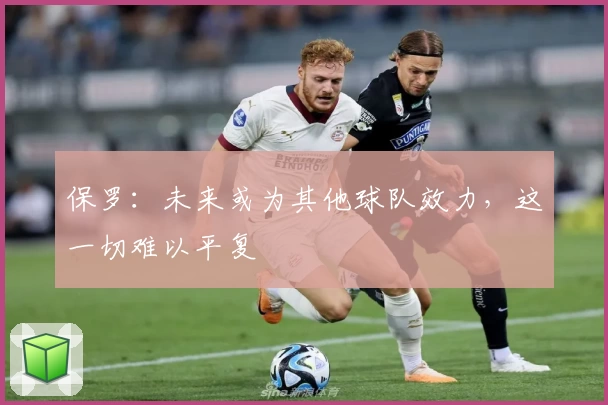 保罗：未来或为其他球队效力，这一切难以平复