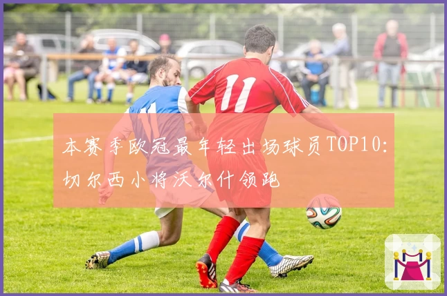 本赛季欧冠最年轻出场球员TOP10：切尔西小将沃尔什领跑