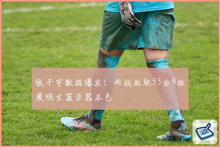 张子宇数据爆发：两战狂取55分9板展现女篮杀器本色