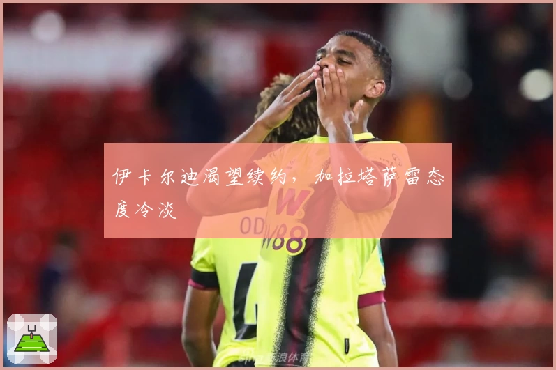 伊卡尔迪渴望续约,加拉塔萨雷态度冷淡