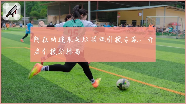 阿森纳迎来足坛顶级引援专家,开启引援新格局