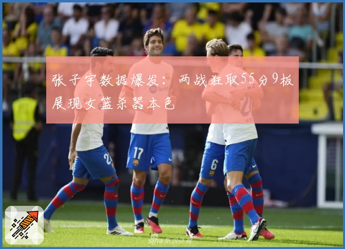 张子宇数据爆发：两战狂取55分9板展现女篮杀器本色