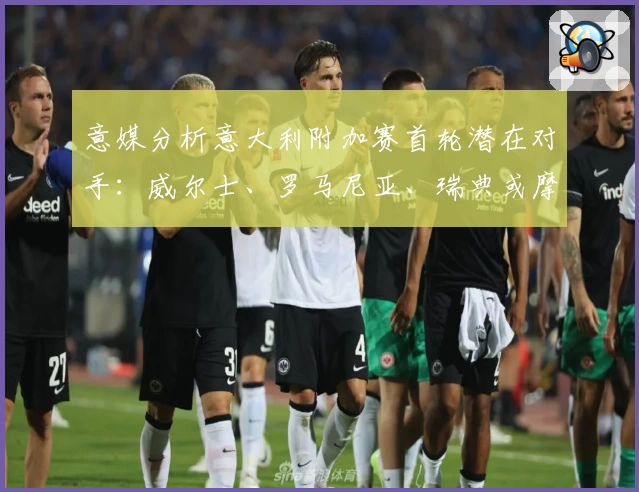 意媒分析意大利附加赛首轮潜在对手：威尔士、罗马尼亚、瑞典或摩尔多瓦