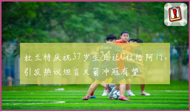 杜兰特庆祝37岁生日让C位给阿门，引发热议坦言火箭冲冠有望