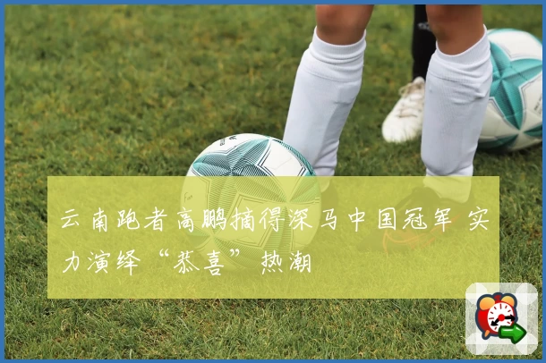 云南跑者高鹏摘得深马中国冠军 实力演绎“恭喜”热潮