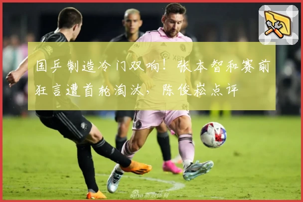 国乒制造冷门双响！张本智和赛前狂言遭首轮淘汰，陈俊崧点评